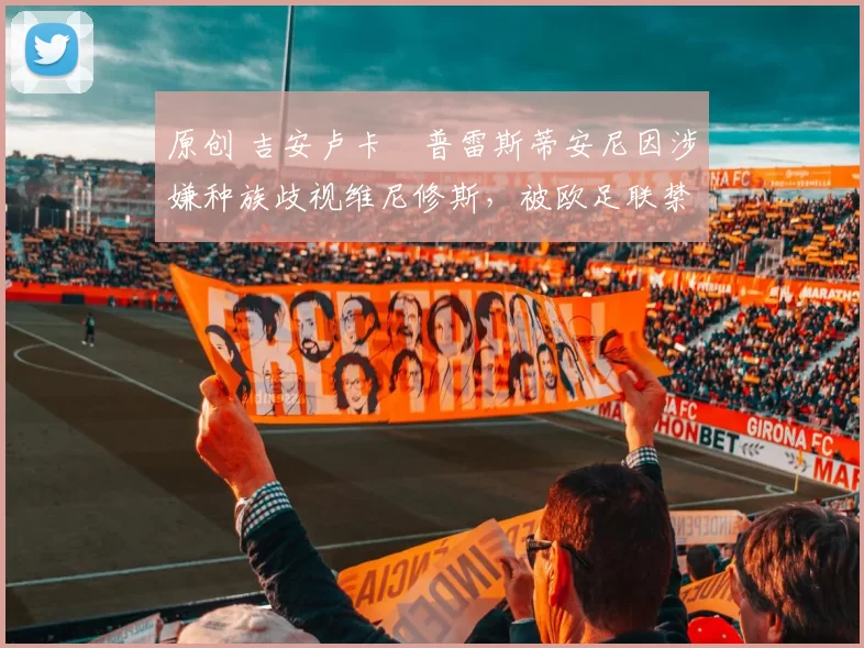 原创 吉安卢卡・普雷斯蒂安尼因涉嫌种族歧视维尼修斯，被欧足联禁赛