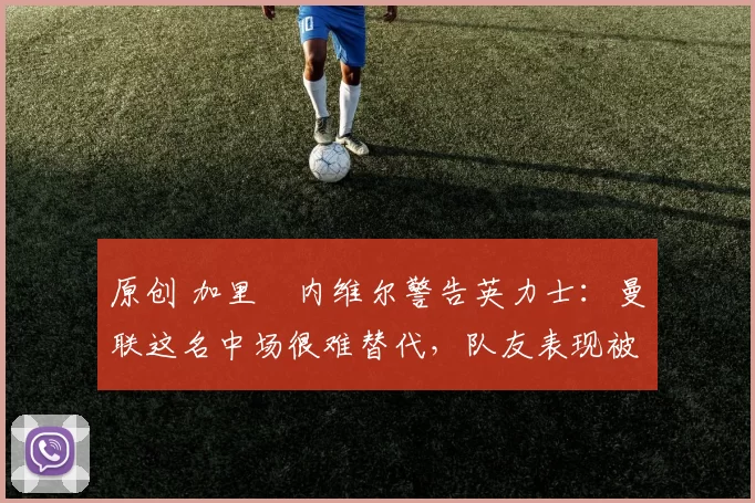 原创 加里・内维尔警告英力士:曼联这名中场很难替代,队友表现被赞 “离谱”