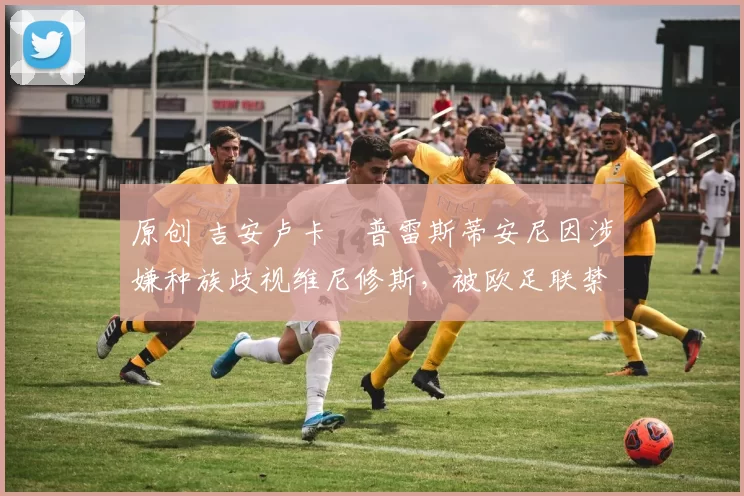 原创 吉安卢卡・普雷斯蒂安尼因涉嫌种族歧视维尼修斯，被欧足联禁赛