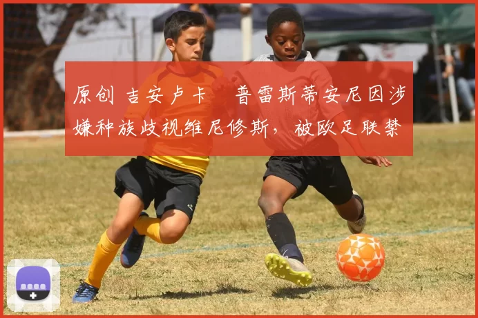 原创 吉安卢卡・普雷斯蒂安尼因涉嫌种族歧视维尼修斯，被欧足联禁赛