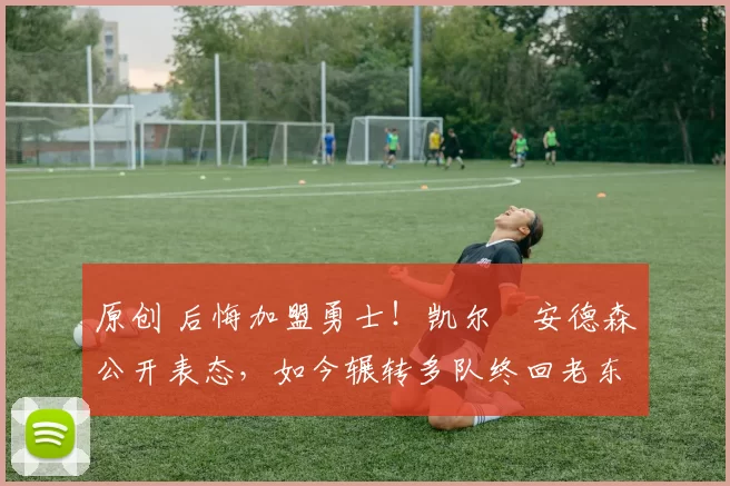 原创 后悔加盟勇士！凯尔・安德森公开表态，如今辗转多队终回老东家