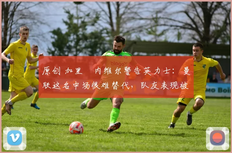 原创 加里・内维尔警告英力士：曼联这名中场很难替代，队友表现被赞 “离谱”