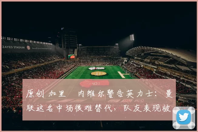 原创 加里・内维尔警告英力士：曼联这名中场很难替代，队友表现被赞 “离谱”