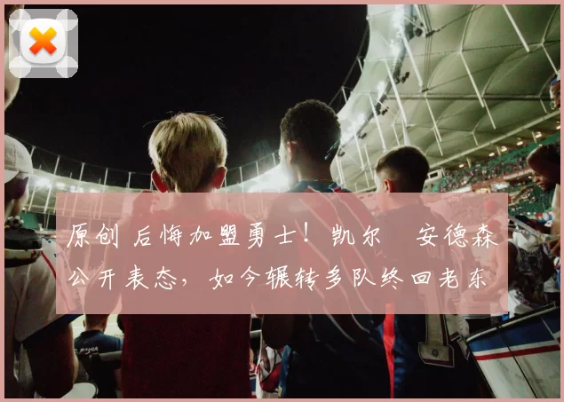 原创 后悔加盟勇士！凯尔・安德森公开表态，如今辗转多队终回老东家