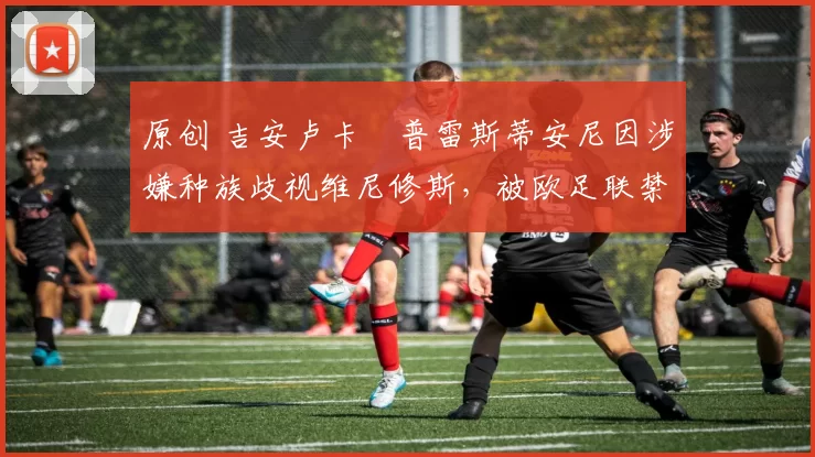 原创 吉安卢卡・普雷斯蒂安尼因涉嫌种族歧视维尼修斯,被欧足联禁赛