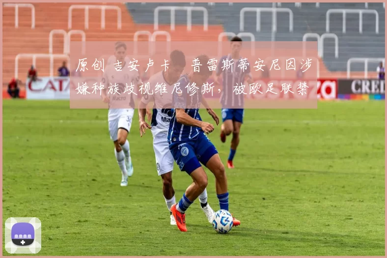 原创 吉安卢卡・普雷斯蒂安尼因涉嫌种族歧视维尼修斯，被欧足联禁赛