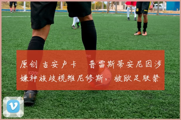 原创 吉安卢卡・普雷斯蒂安尼因涉嫌种族歧视维尼修斯,被欧足联禁赛