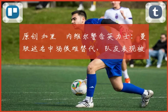 原创 加里・内维尔警告英力士：曼联这名中场很难替代，队友表现被赞 “离谱”