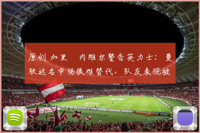 原创 加里・内维尔警告英力士：曼联这名中场很难替代，队友表现被赞 “离谱”