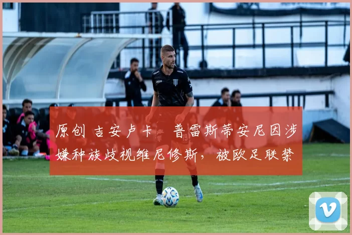 原创 吉安卢卡・普雷斯蒂安尼因涉嫌种族歧视维尼修斯,被欧足联禁赛