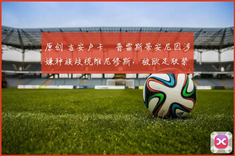 原创 吉安卢卡・普雷斯蒂安尼因涉嫌种族歧视维尼修斯,被欧足联禁赛