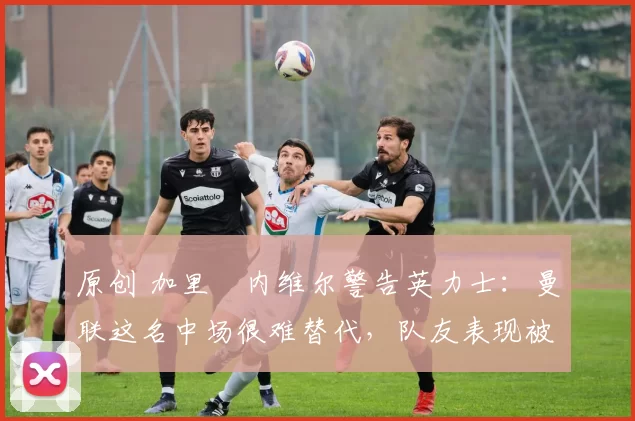 原创 加里・内维尔警告英力士：曼联这名中场很难替代，队友表现被赞 “离谱”