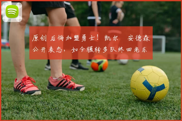 原创 后悔加盟勇士！凯尔・安德森公开表态，如今辗转多队终回老东家