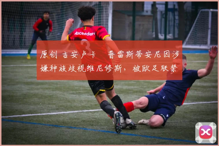 原创 吉安卢卡・普雷斯蒂安尼因涉嫌种族歧视维尼修斯，被欧足联禁赛