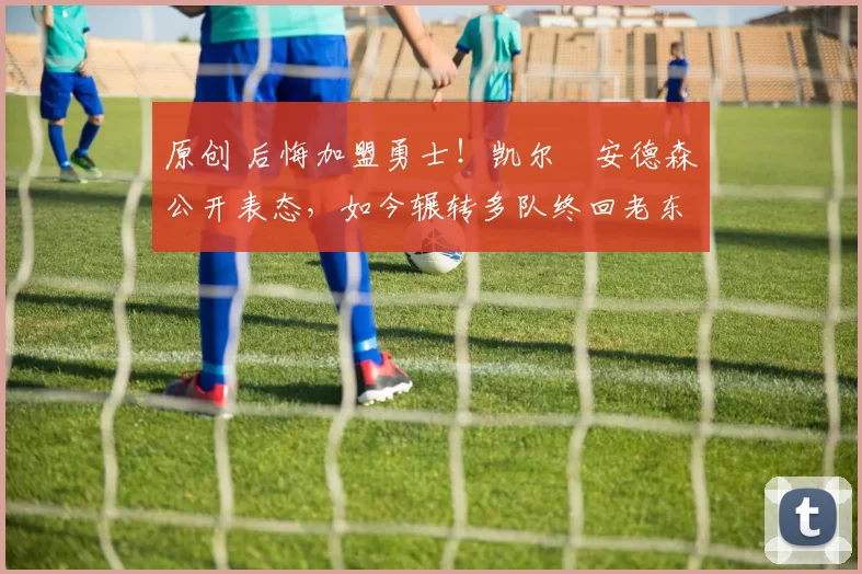 原创 后悔加盟勇士！凯尔・安德森公开表态，如今辗转多队终回老东家