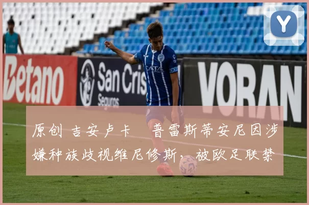 原创 吉安卢卡・普雷斯蒂安尼因涉嫌种族歧视维尼修斯，被欧足联禁赛