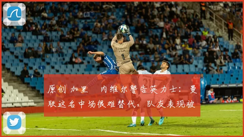 原创 加里・内维尔警告英力士：曼联这名中场很难替代，队友表现被赞 “离谱”