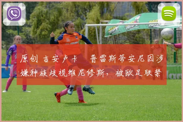 原创 吉安卢卡・普雷斯蒂安尼因涉嫌种族歧视维尼修斯，被欧足联禁赛