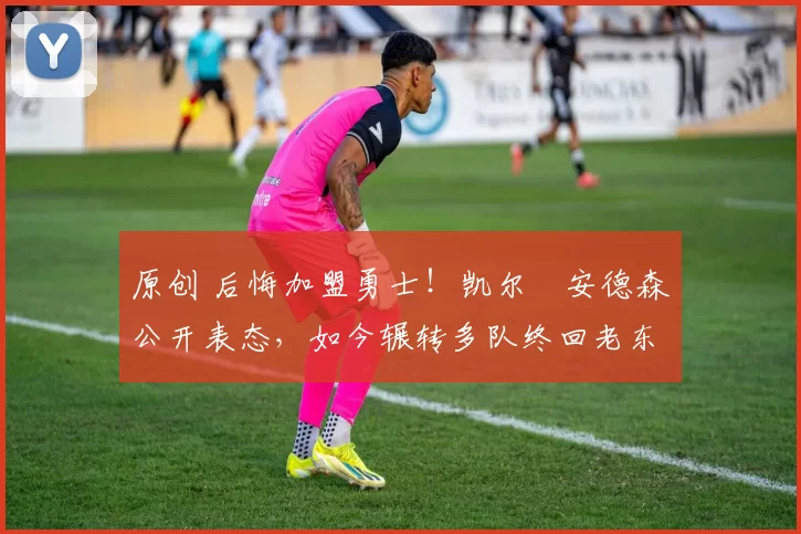 原创 后悔加盟勇士！凯尔・安德森公开表态，如今辗转多队终回老东家