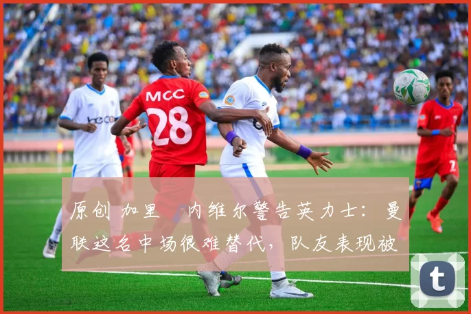 原创 加里・内维尔警告英力士:曼联这名中场很难替代,队友表现被赞 “离谱”