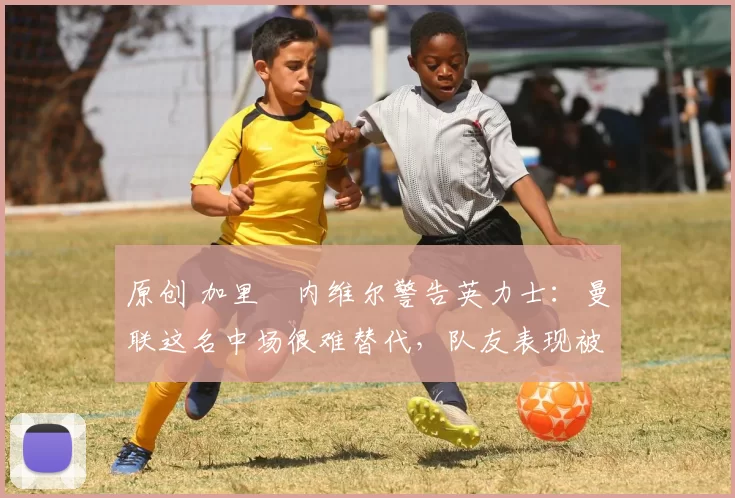 原创 加里・内维尔警告英力士：曼联这名中场很难替代，队友表现被赞 “离谱”