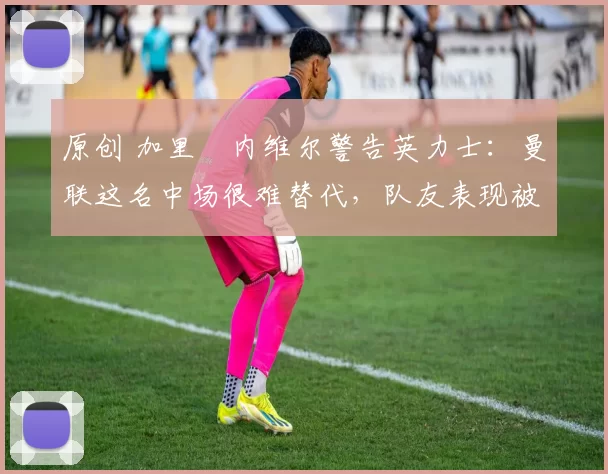 原创 加里・内维尔警告英力士：曼联这名中场很难替代，队友表现被赞 “离谱”