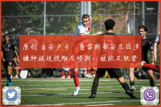 原创 吉安卢卡・普雷斯蒂安尼因涉嫌种族歧视维尼修斯，被欧足联禁赛