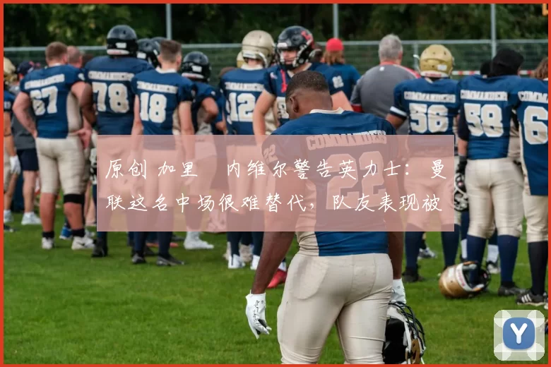 原创 加里・内维尔警告英力士：曼联这名中场很难替代，队友表现被赞 “离谱”