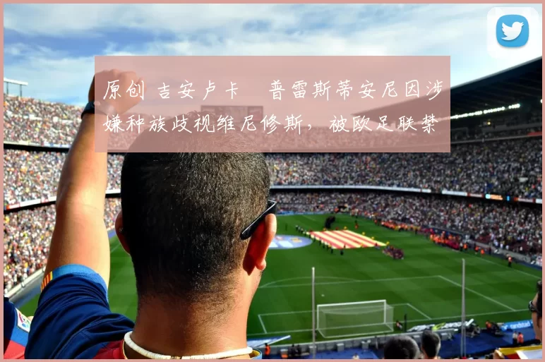 原创 吉安卢卡・普雷斯蒂安尼因涉嫌种族歧视维尼修斯，被欧足联禁赛