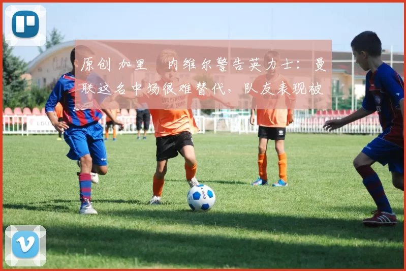 原创 加里・内维尔警告英力士：曼联这名中场很难替代，队友表现被赞 “离谱”