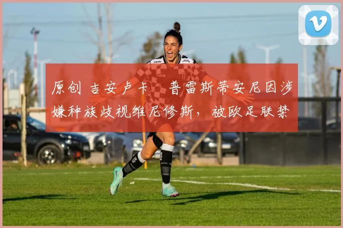 原创 吉安卢卡・普雷斯蒂安尼因涉嫌种族歧视维尼修斯，被欧足联禁赛