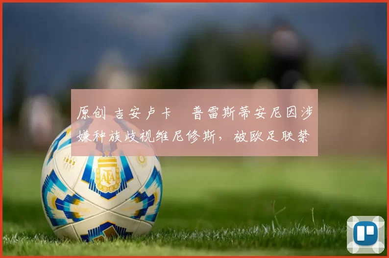 原创 吉安卢卡・普雷斯蒂安尼因涉嫌种族歧视维尼修斯，被欧足联禁赛