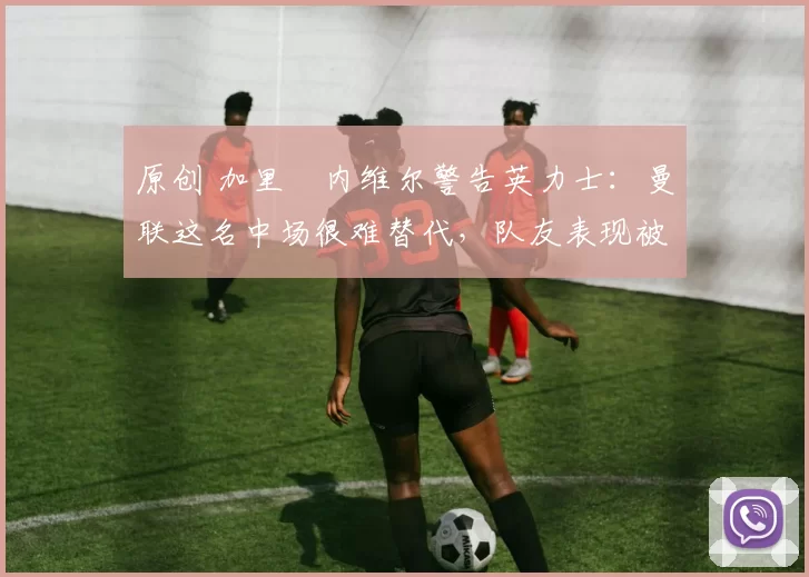 原创 加里・内维尔警告英力士：曼联这名中场很难替代，队友表现被赞 “离谱”