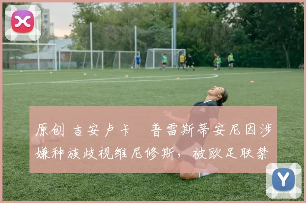 原创 吉安卢卡・普雷斯蒂安尼因涉嫌种族歧视维尼修斯，被欧足联禁赛