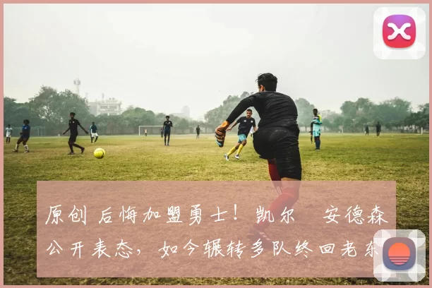 原创 后悔加盟勇士！凯尔・安德森公开表态，如今辗转多队终回老东家