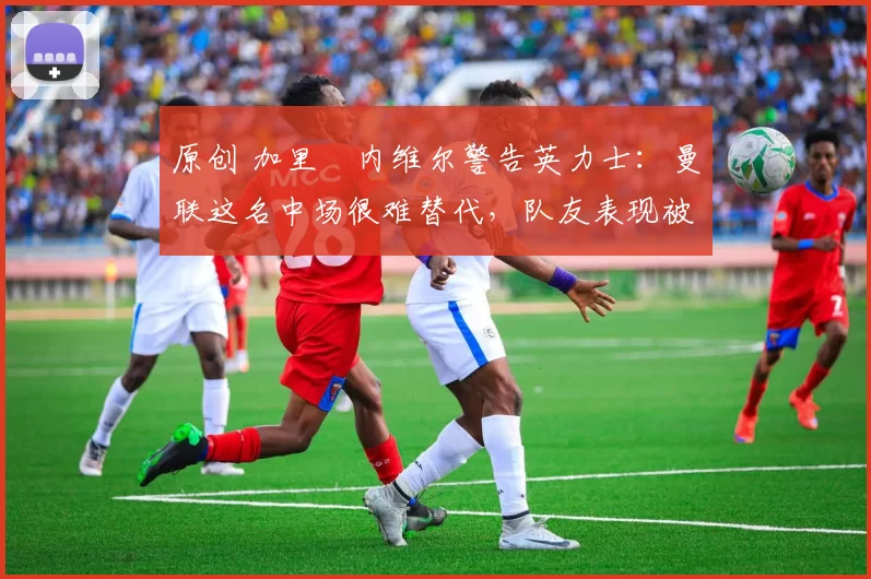 原创 加里・内维尔警告英力士：曼联这名中场很难替代，队友表现被赞 “离谱”