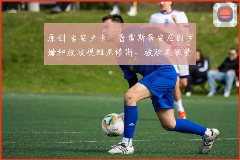 原创 吉安卢卡・普雷斯蒂安尼因涉嫌种族歧视维尼修斯，被欧足联禁赛