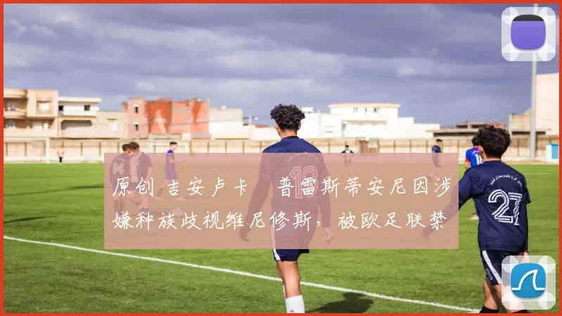 原创 吉安卢卡・普雷斯蒂安尼因涉嫌种族歧视维尼修斯，被欧足联禁赛