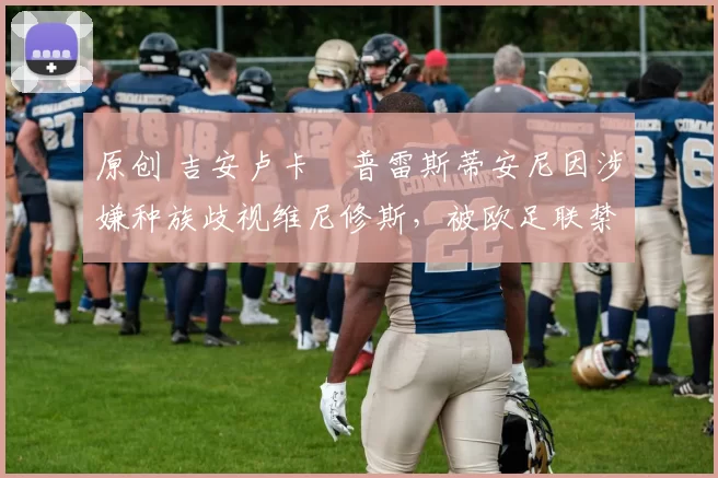 原创 吉安卢卡・普雷斯蒂安尼因涉嫌种族歧视维尼修斯，被欧足联禁赛