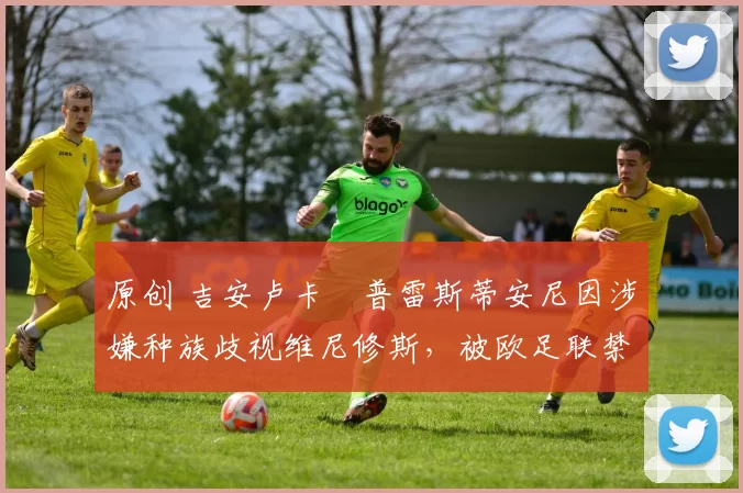 原创 吉安卢卡・普雷斯蒂安尼因涉嫌种族歧视维尼修斯,被欧足联禁赛