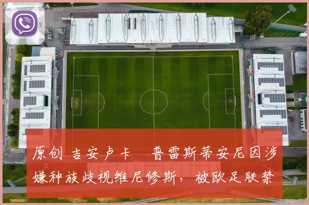 原创 吉安卢卡・普雷斯蒂安尼因涉嫌种族歧视维尼修斯,被欧足联禁赛