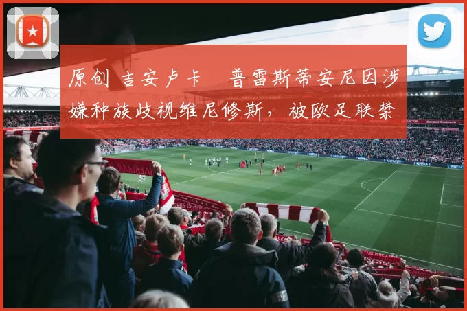 原创 吉安卢卡・普雷斯蒂安尼因涉嫌种族歧视维尼修斯，被欧足联禁赛