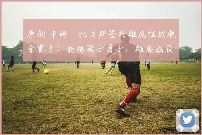 原创 卡姆・托马斯签约雄鹿征战剩余赛季！拒绝骑士勇士，雄鹿成最优选