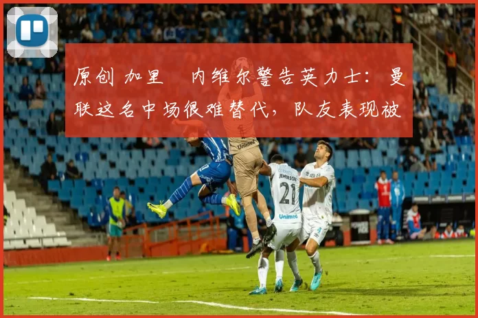 原创 加里・内维尔警告英力士：曼联这名中场很难替代，队友表现被赞 “离谱”