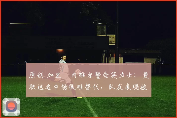 原创 加里・内维尔警告英力士：曼联这名中场很难替代，队友表现被赞 “离谱”