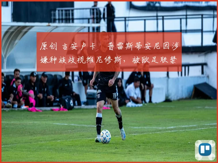 原创 吉安卢卡・普雷斯蒂安尼因涉嫌种族歧视维尼修斯,被欧足联禁赛