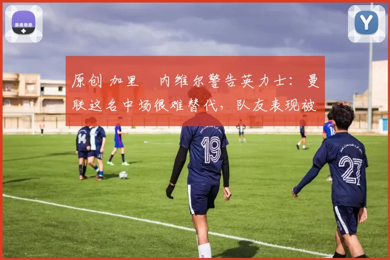 原创 加里・内维尔警告英力士：曼联这名中场很难替代，队友表现被赞 “离谱”