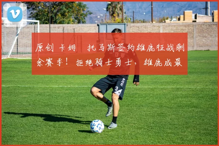 原创 卡姆・托马斯签约雄鹿征战剩余赛季！拒绝骑士勇士，雄鹿成最优选