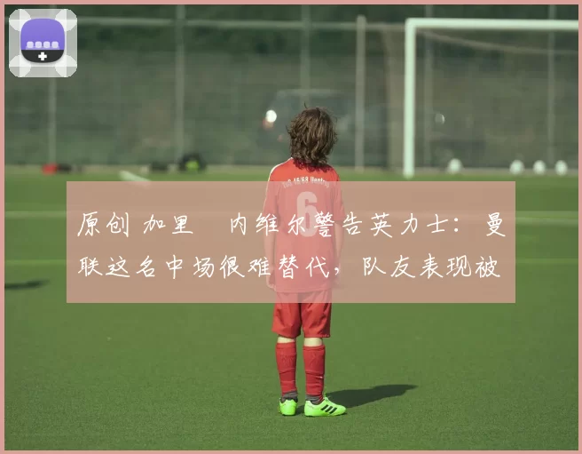 原创 加里・内维尔警告英力士：曼联这名中场很难替代，队友表现被赞 “离谱”