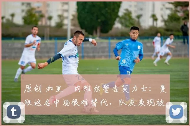 原创 加里・内维尔警告英力士:曼联这名中场很难替代,队友表现被赞 “离谱”